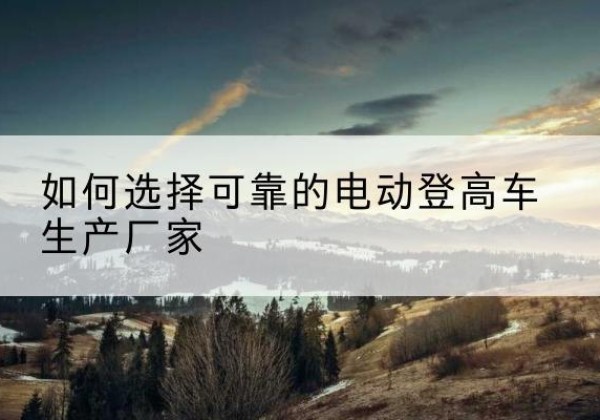 凤城电动登高车厂家-如何选择可靠的电动登高车生产厂家