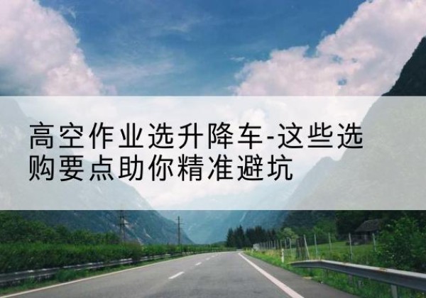 凤城升降车厂家-高空作业选升降车-这些选购要点助你*避坑
