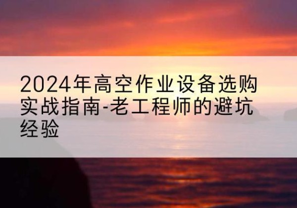 凤城高空作业升降机厂家推荐-2024年高空作业设备选购实战指南-老工程师的避坑经验